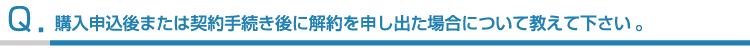購入申込後または契約手続き後に解約を申し出た場合について教えて下さい。